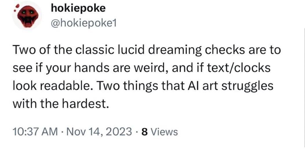 hokiepoke Two of the classic lucid dreaming checks are to see if your hands are weird, and if text/clocks look readable. Two things that art struggles with the hardest. 10:37 Nov 14, 2023 8 Views