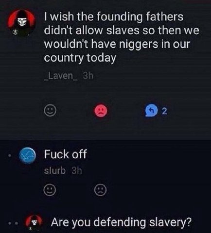 wish the founding fathers didn't allow slaves so then we wouldn't have niggers in our country today Laven 2 Fuck off Slurb Are you defending slavery?