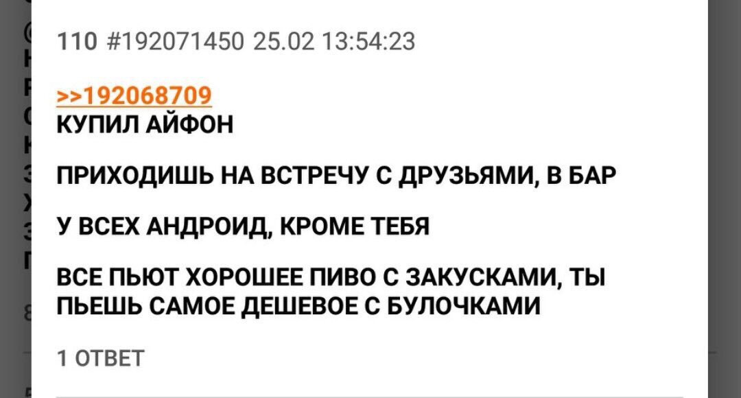 110 #192071450 25.02 13:54:23 >>192068709 КУПИЛ АЙФОН ПРИХОДИШЬ НА ВСТРЕЧУ С ДРУЗЬЯМИ, В БАР У ВСЕХ АНДРОИД, КРОМЕ ТЕБЯ ВСЕ ПЬЮТ ХОРОШЕЕ ПИВО С ЗАКУСКАМИ, ТЫ ПЬЕШЬ САМОЕ ДЕШЕВОЕ С БУЛОЧКАМИ 1 ОТВЕТ