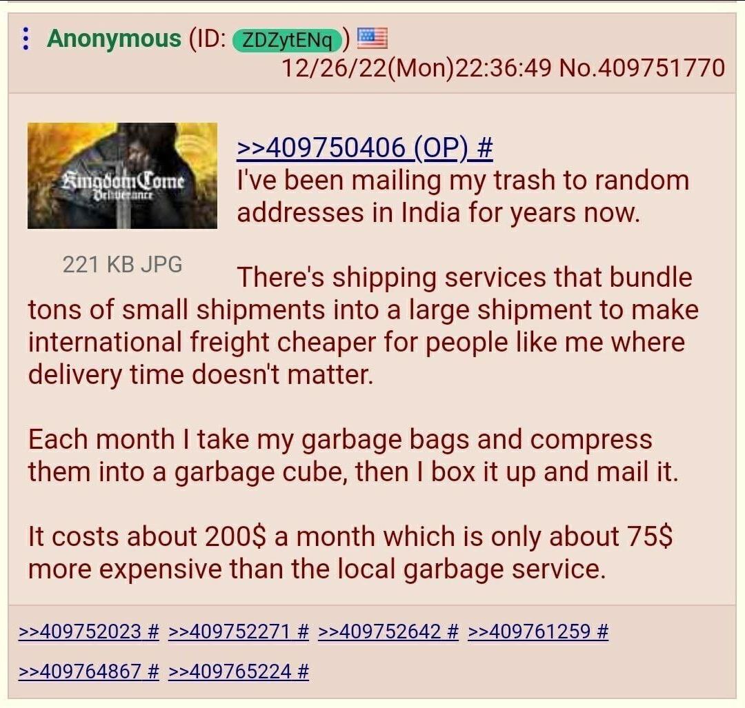 Anonymous ЕЕ 12/26/22(Mon)22:36:49 No.409751770 >>409750406 been mailing my trash to random addresses in India for years now. 221 JPG There's shipping services that bundle tons of small shipments into