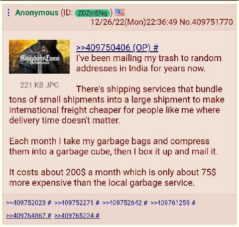 Anonymous ЕЕ 12/26/22(Mon)22:36:49 No.409751770 >>409750406 been mailing my trash to random addresses in India for years now. 221 JPG There's shipping services that bundle tons of small shipments into