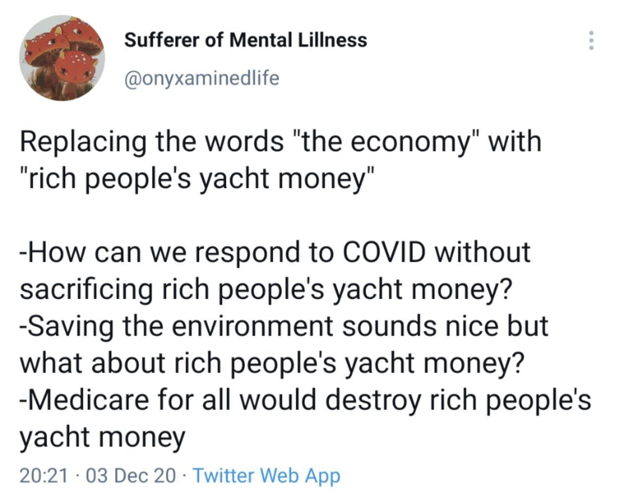 Sufferer of Mental Lillness @onyxaminedlife Replacing the words "the economy" with “rich people's yacht money" -How can we respond to COVID without sacrificing rich people's yacht money? -Saving the e