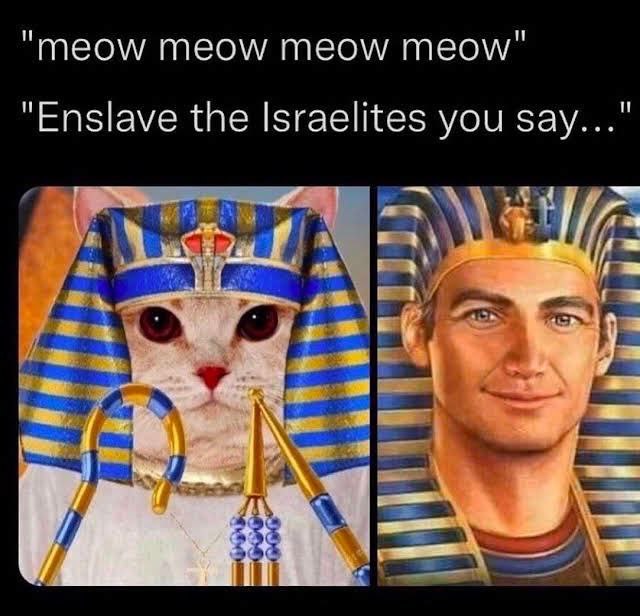 “meow meow meow тео\м/" "Enslave the Israelites you say..." к
