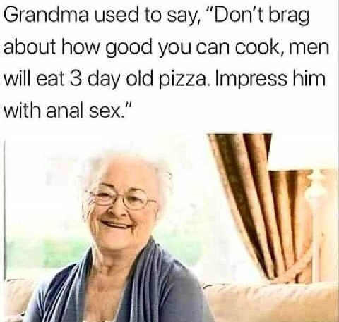 Grandma used to say, “Don't brag about how good you can cook, men will eat 3 day old pizza. Impress him with anal sex.”