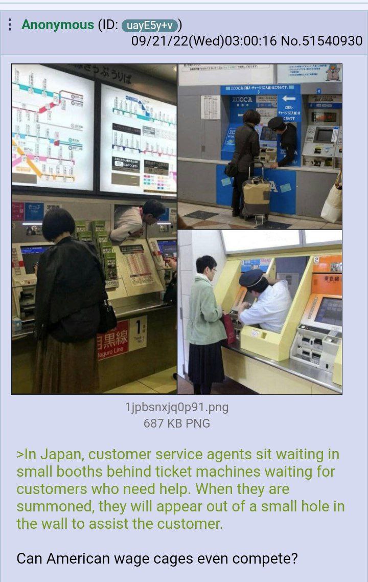 Anonymous 09/21/22(Wed)03:00:16 No.51540930 a 1jpbsnxjg0p91.png 687 PNG >In Japan, customer service agents sit waiting in small booths behind ticket machines waiting for customers who need help. When 