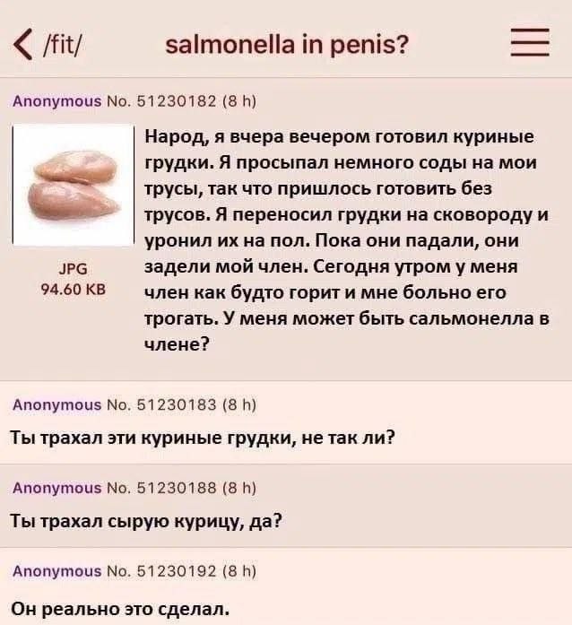 /fit/ salmonella in penis? Anonymous No. 51230182 (8 Народ, я вчера вечером готовил куриные грудки. Я просыпал немного соды на мои трусы, так что пришлось готовить без трусов. Я переносил грудки сково
