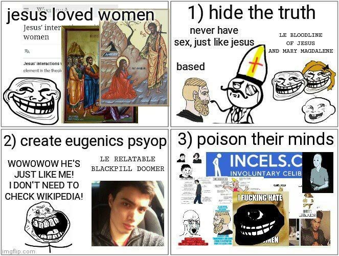 women, 1) hide the truth Jesus’ never have BLOODLINE sex, just like jesus OF JESUS AND MARY MAGDALENE Ree. based Zip, 2) create eugenics рзуор| 3) poison their minds RELATABLE INCELS С WOWOWOW HE'S JU