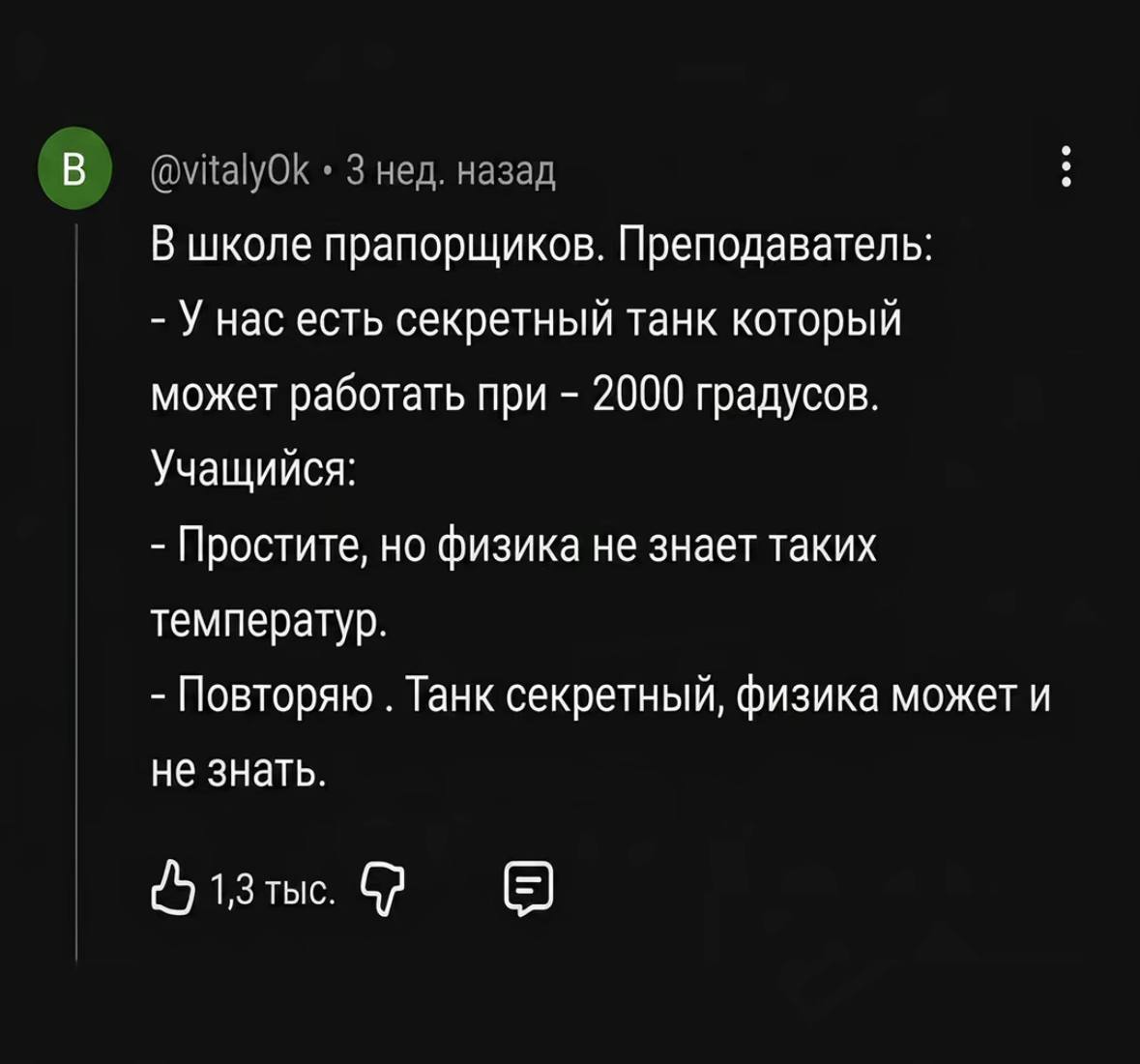 В) @vitalyOk 3 нед. назад В школе прапорщиков. Преподаватель: У нас есть секретный танк который может работать при 2000 градусов. Учащийся: Простите, но физика не знает таких температур. Повторяю Танк