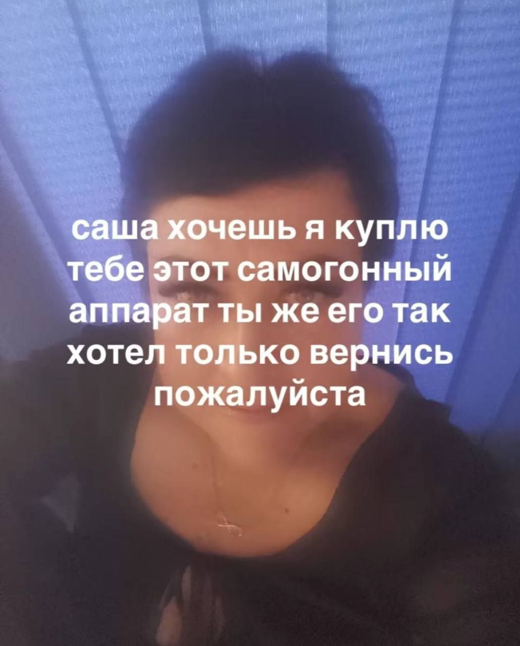 саша хочешь я куплю тебе этот самогонный аппарат ты же его так хотел только вернись пожалуйста