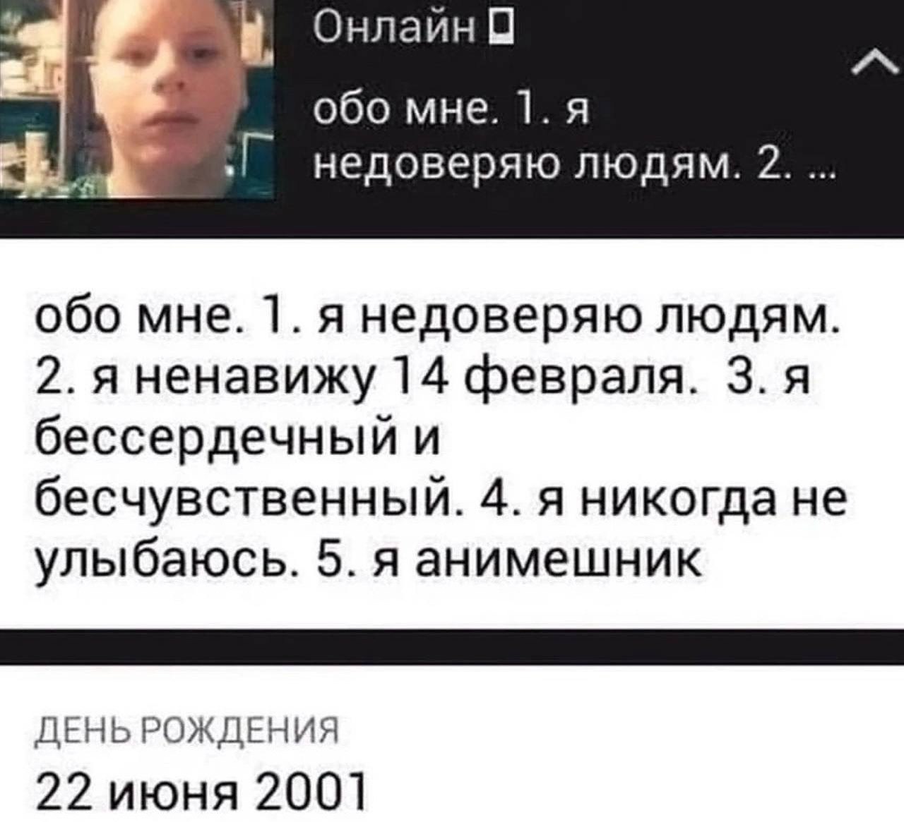 a Онлайн 0 обо мне. недоверяю людям. 2. обо мне. 1. я недоверяю людям. 2. я ненавижу 14 февраля. 3. я бессердечный и бесчувственный. 4. я никогда не улыбаюсь. 5. я анимешник ДЕНЬ РОЖДЕНИЯ 22 июня 2001