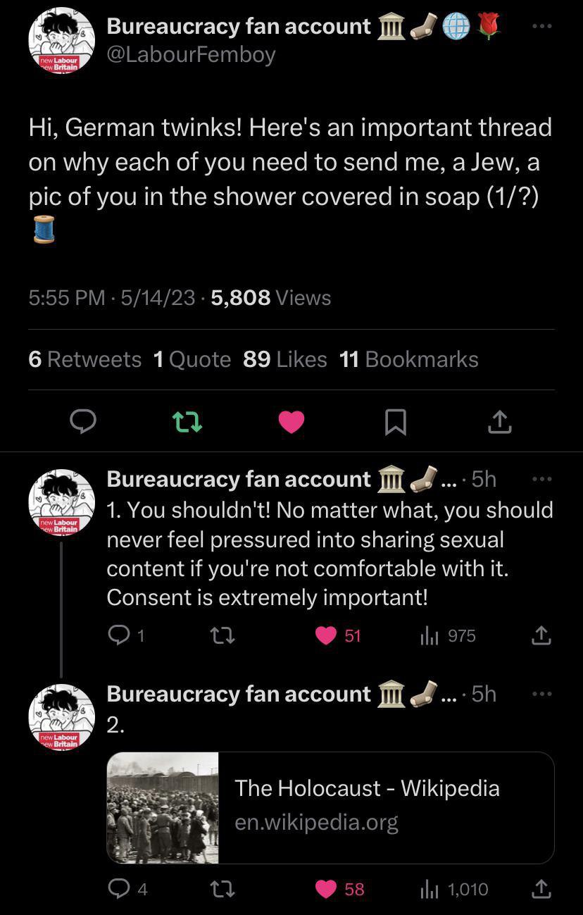 Bureaucracy fan account @LabourFemboy German twinks! Here's an important thread on why each of you need to send me, a Jew, a pic of you in the shower covered in soap (1/7) 5:55 5/14/23 5,808 Views 6 R