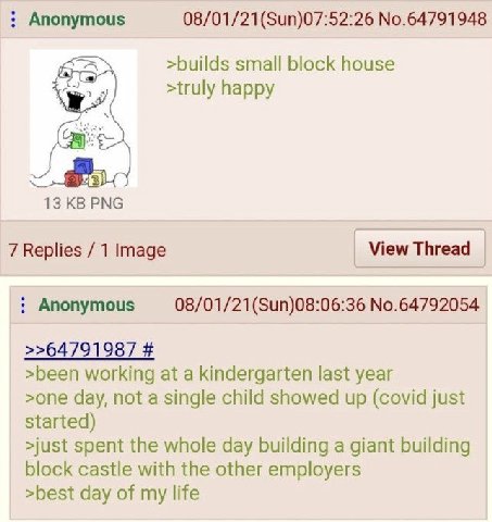 Anonymous 08/01/21(Sun)07:52:26 No.64791948 >builds small block house >truly happy я 13 PNG 7 Replies 1 Image View Thread Anonymous 08/01/21(Sun)08:06:36 No.64792054 >been working at a kindergarten la