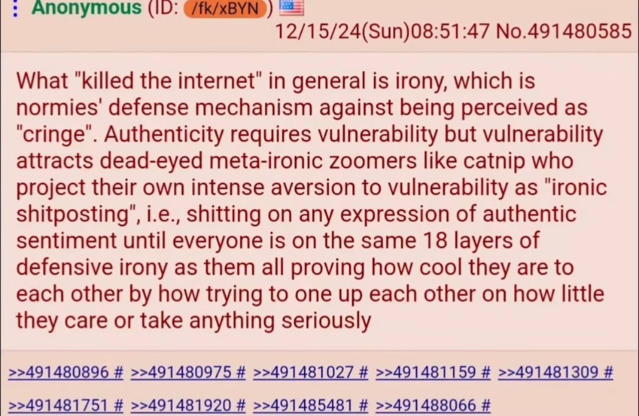 Апопутоц$ (10: 12/15/24(Sun)08:51:47 No.491480585 What "killed the in general is irony, which is normies' defense mechanism against being perceived as Authenticity requires vulnerability but vulnerabi