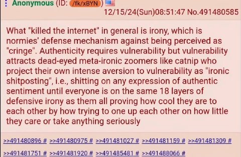 Апопутоц$ (10: 12/15/24(Sun)08:51:47 No.491480585 What "killed the in general is irony, which is normies' defense mechanism against being perceived as Authenticity requires vulnerability but vulnerabi