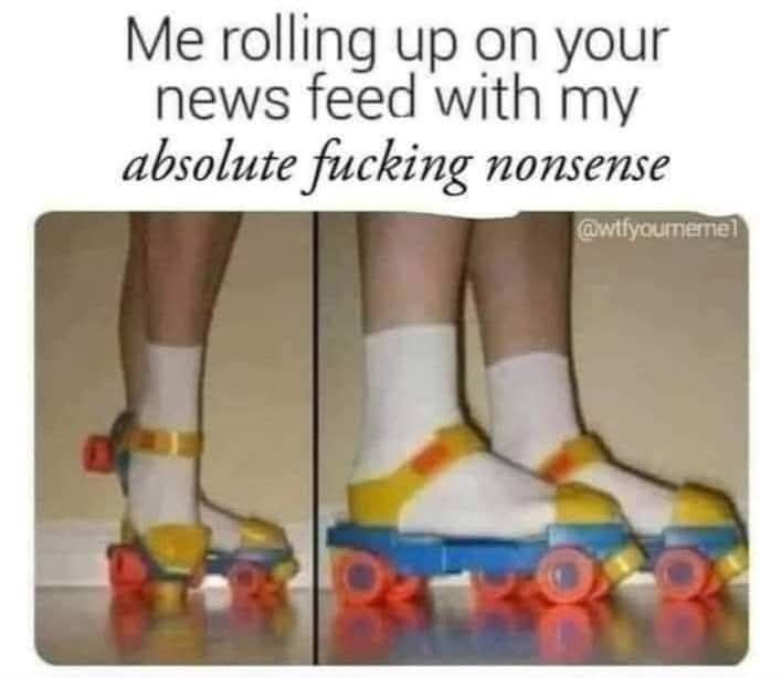 Me rolling up on your news feed with my absolute fucking nonsense