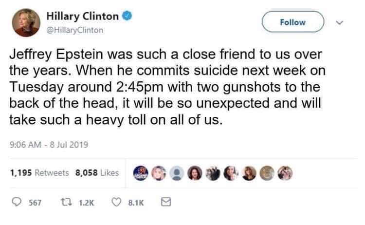 Jeffrey Epstein was such a close friend to us over the years. When he commits suicide next week on Tuesday around 2:45 pm with two gunshots to the back of the head, it will be so unexpected and will take such a heavy toll on all of us