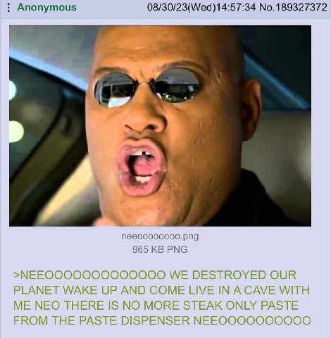 Anonymous 08/30/23(Wed)14:57:34 No.189327372 965 PNG >МЕЕООООООООООООО WE DESTROYED OUR PLANET WAKE UP AND COME LIVE IN A CAVE WITH ME NEO THERE IS NO MORE STEAK ONLY PASTE FROM THE PASTE DISPENSER МЕ