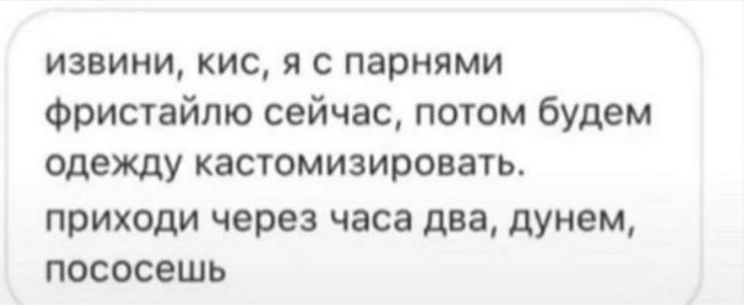 извини, кис, я с парнями фристайлю сейчас, потом будем одежду кастомизировать. приходи через часа два, дунем, пососешь