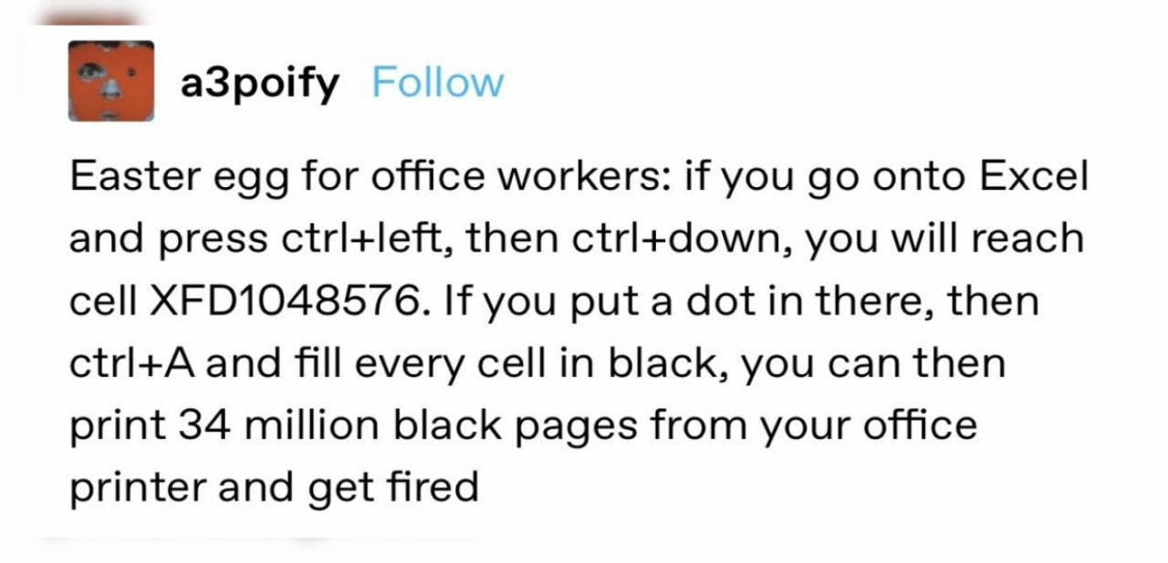 a3poify Easter egg for office workers: if you onto Excel and press ctrl+left, then you will reach cell If you put a dot in there, then and fill every cell in black, you can then print 34 million black