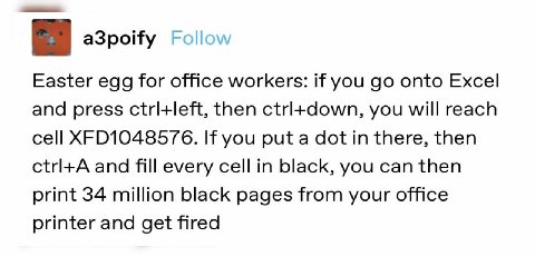 a3poify Easter egg for office workers: if you onto Excel and press ctrl+left, then you will reach cell If you put a dot in there, then and fill every cell in black, you can then print 34 million black