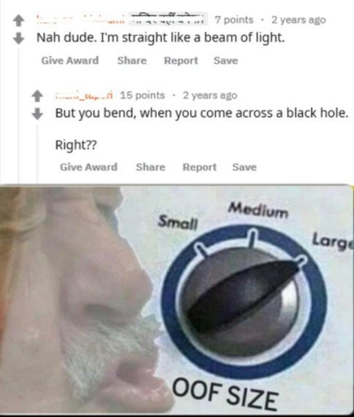 7 points 2 years ago straight like a beam of light. Give Award Share Report 1 15 points 2 years ago But you bend, when you come across a black hole Right?? Give Award Share Save Report OOF size