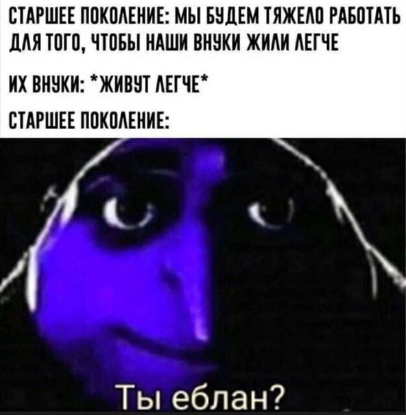 СТАРШЕЕ ПОКОЛЕНИЕ: МЫ БУДЕМ ТЯЖЕЛО РАБОТАТЬ ДАЯ ТОГО, ЧТОБЫ НАШИ ВНУКИ ЖИЛИ ЛЕГЧЕ ВНУКИ: ЖИВУТ ЛЕГЧЕ* СТАРШЕЕ ПОКОЛЕНИЕ: Ты еблан?