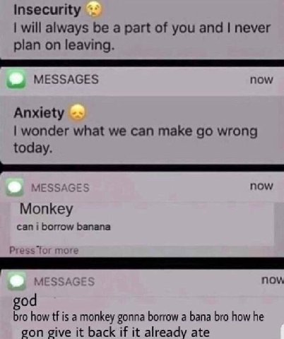 Insecurity will always be a part of you and never plan on leaving. MESSAGES now Anxiety wonder what we can make wrong today. MESSAGE now Monkey can i borrow banana Press for more MESSAG now god bro ho