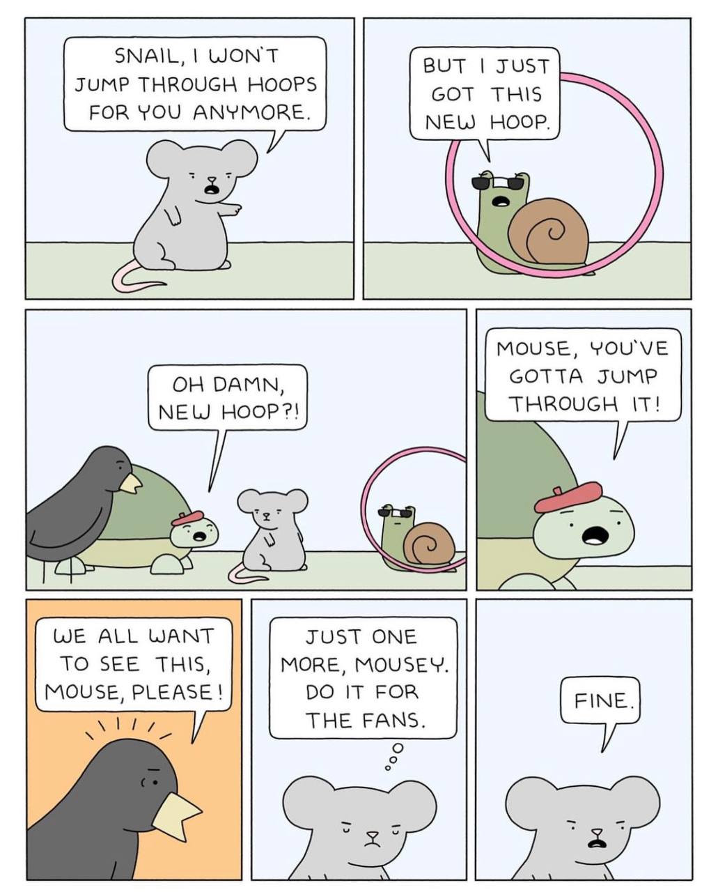 SNAIL, WON'T JUMP THROUGH HOOPS GOT THIS FOR YOU ANYMORE. NEW НООР. MOUSE, YOU'VE DAMN GOTTA JUMP NEW THROUGH IT! WE ALL WANT JUST ONE TO SEE THIS, MORE, MOUSEY. MOUSE, PLEASE! IT FOR THE FANS. о