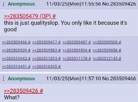 Anonymous 11/03/25(Mon)11:55:56 No.283509426 >>283505479 this is just qualityslop. You only like it because it's good >>283509466 >>283509477 >>283509487 >>283509505 >>283509539 >>283509583 >>28350959