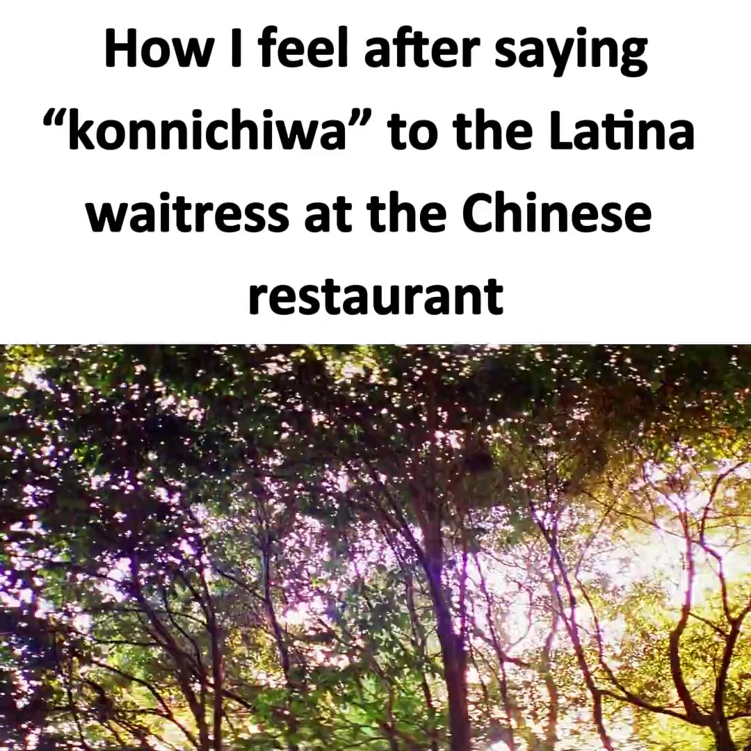 How | feel after saying “konnichiwa” to the Latina waitress at the Chinese