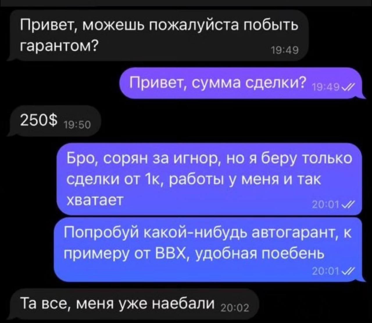 Привет, можешь пожалуйста побыть гарантом? Привет, сумма сделки? 250$ Бро, сорян за игнор, но я беру только сделки от работы у меня и так хватает и Попробуй какой-нибудь автогарант, к примеру от ВВХ, 