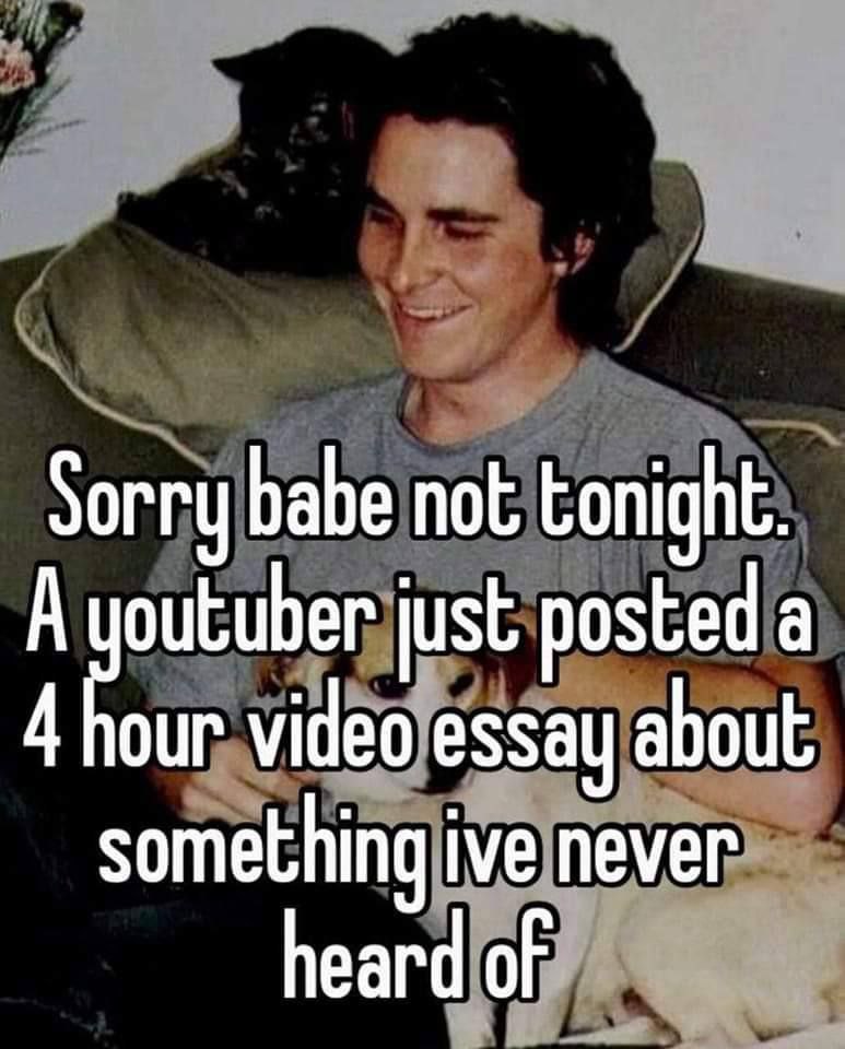 Sorry babe not tonight. А outuber just posted а 4 our video essay about something ive never heard