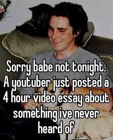 Sorry babe not tonight. А outuber just posted а 4 our video essay about something ive never heard