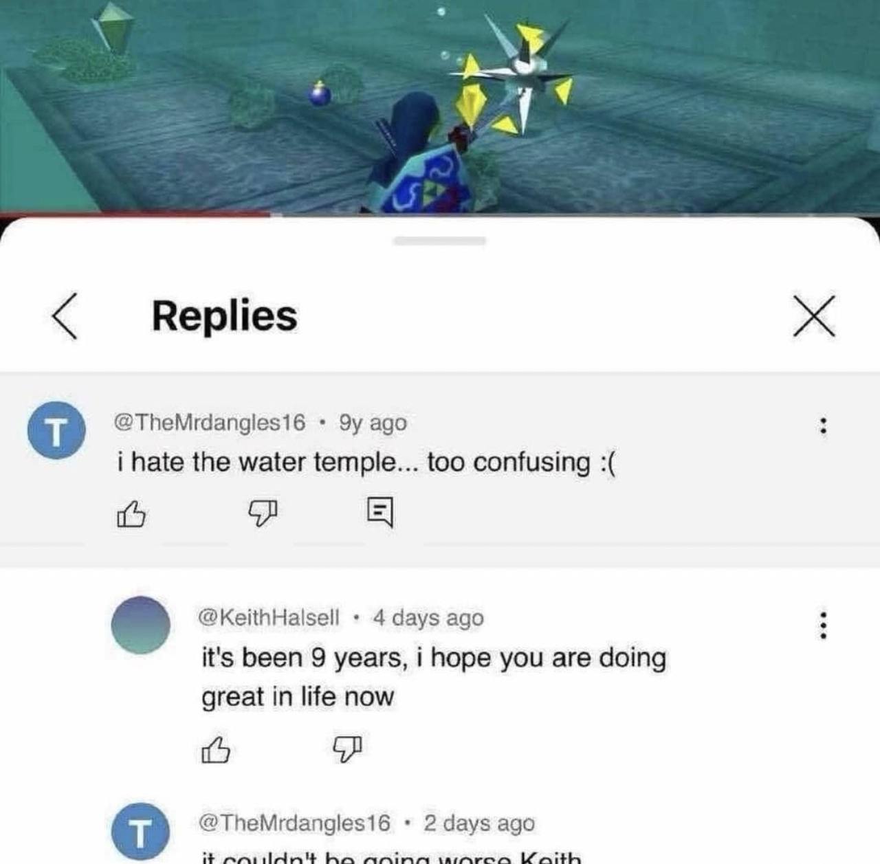 Replies @TheMrdangles16 ago i hate the water temple... too confusing @KeithHalsell 4 days ago it's been 9 years, i hope you are doing great in life now @TheMrdangles16 2 days ago