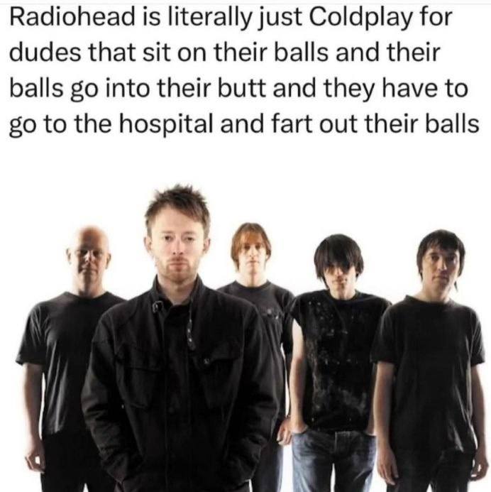 Radiohead is literally just Coldplay for dudes that sit on their balls and their balls into their butt and they have to to the hospital and fart out their balls