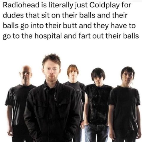 Radiohead is literally just Coldplay for dudes that sit on their balls and their balls into their butt and they have to to the hospital and fart out their balls