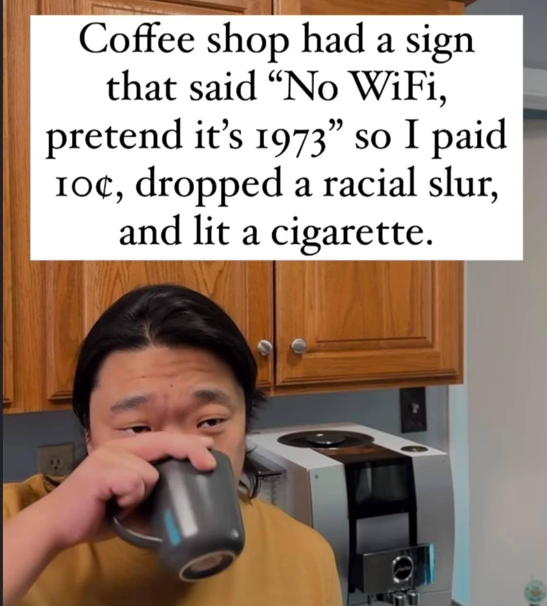 Coffee shop had a sign that said “No WiFi, pretend it’s 1973” so I paid 10¢, dropped a racial slur, and lit a cigarette.