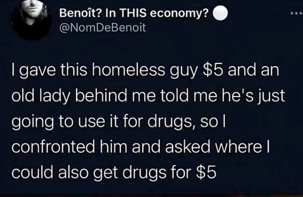 вепой? In THIS есопоту? gave this homeless guy $5 and old lady behind me told me he's just going to use it for drugs, so confronted him and asked where could also get drugs for $5