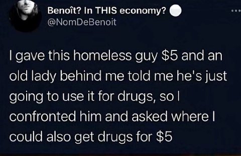 вепой? In THIS есопоту? gave this homeless guy $5 and old lady behind me told me he's just going to use it for drugs, so confronted him and asked where could also get drugs for $5