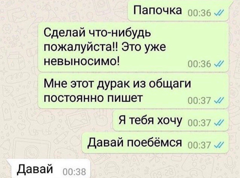 Папочка Сделай что-нибудь пожалуйста!! Это уже невыносимо! 00:36 Мне этот дурак из общаги постоянно пишет 00:37 Я тебя хочу 00-37 Давай поебёмся 99-37 Давай