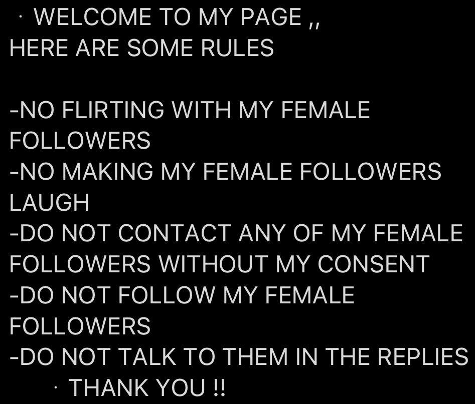 WELCOME ТО MY PAGE HERE ARE SOME RULES -NO FLIRTING WITH MY FEMALE FOLLOWERS -NO MAKING MY FEMALE FOLLOWERS LAUGH NOT CONTACT ANY OF MY FEMALE FOLLOWERS WITHOUT MY CONSENT NOT FOLLOW MY FEMALE FOLLOWE