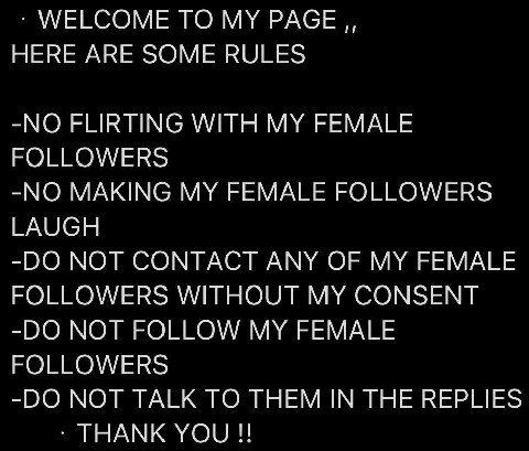 WELCOME ТО MY PAGE HERE ARE SOME RULES -NO FLIRTING WITH MY FEMALE FOLLOWERS -NO MAKING MY FEMALE FOLLOWERS LAUGH NOT CONTACT ANY OF MY FEMALE FOLLOWERS WITHOUT MY CONSENT NOT FOLLOW MY FEMALE FOLLOWE