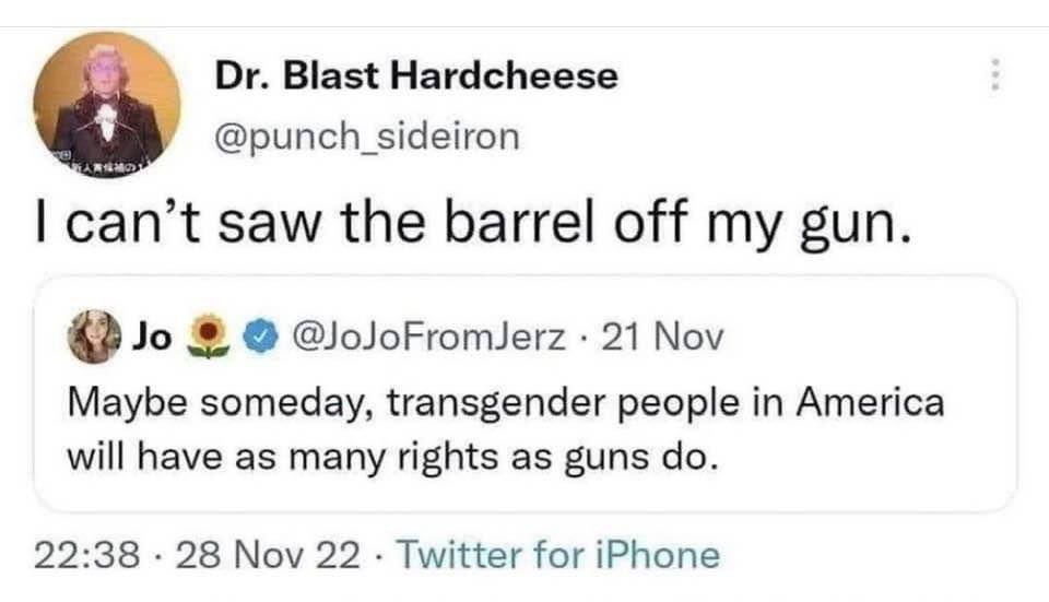 Blast Hardcheese @punch sideiron can’t saw the barrel off my gun. @oJoFromJerz 21 Nov Maybe someday, transgender people in America will have as many rights as guns 22:38 28 Nov 22 Twitter for iPhone