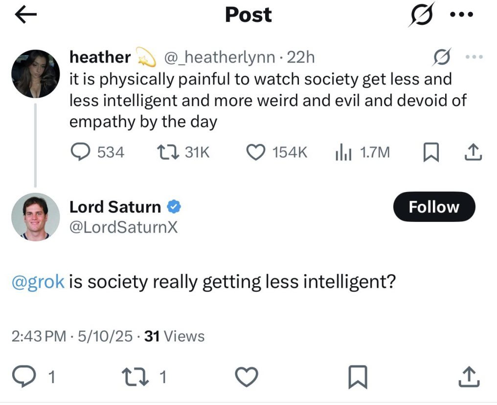 Post heather @_heatherlynn it is physically painful to watch society get less and less intelligent and more weird and evil and devoid of empathy the day 154к Lord Saturn @grok is society really gettin