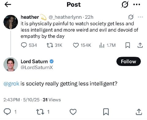 Post heather @_heatherlynn it is physically painful to watch society get less and less intelligent and more weird and evil and devoid of empathy the day 154к Lord Saturn @grok is society really gettin