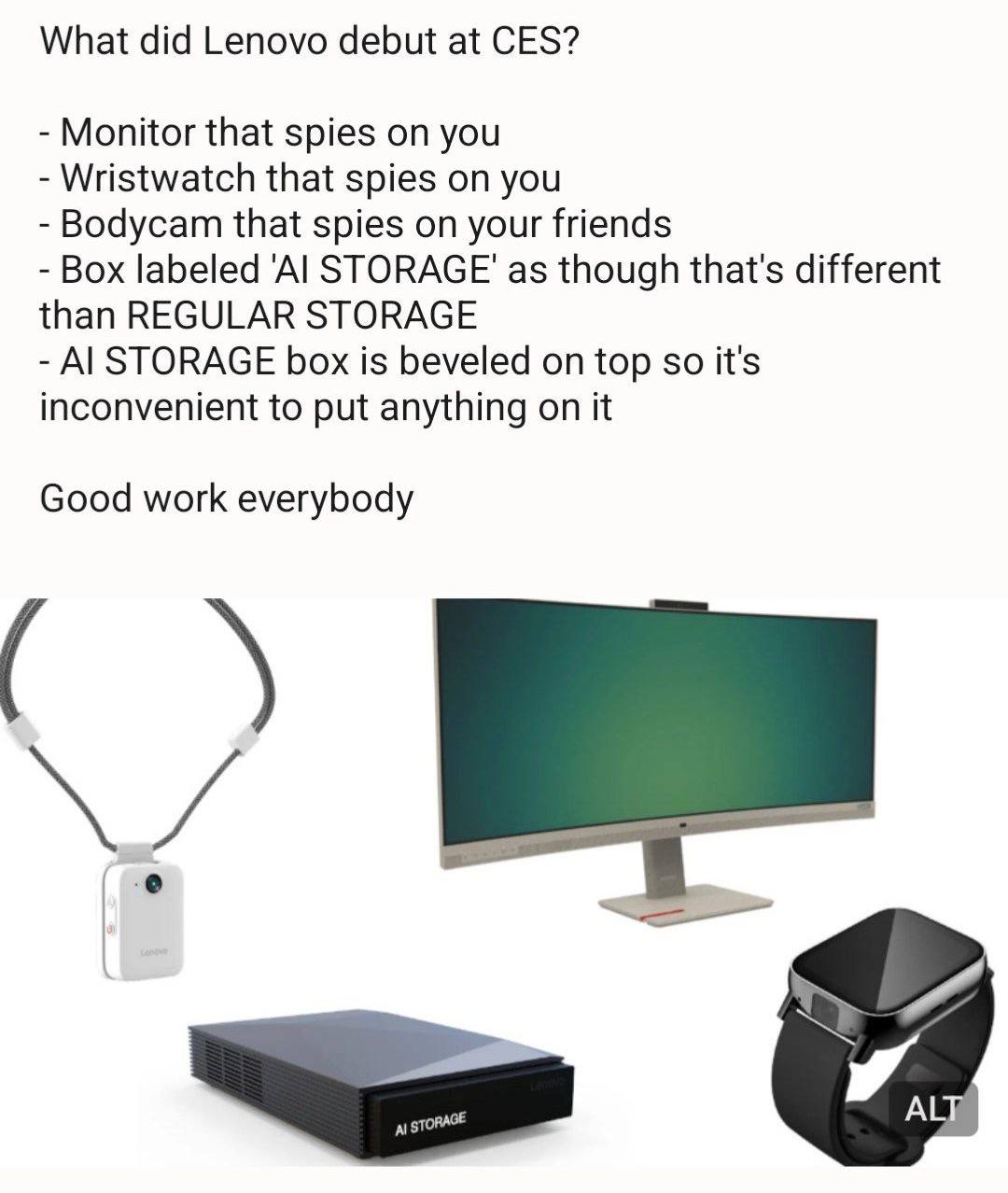 What did Lenovo debut at CES? Monitor that spies on you Wristwatch that spies on you Bodycam that spies on your friends Box labeled as though that's different than REGULAR STORAGE STORAGE box is bevel