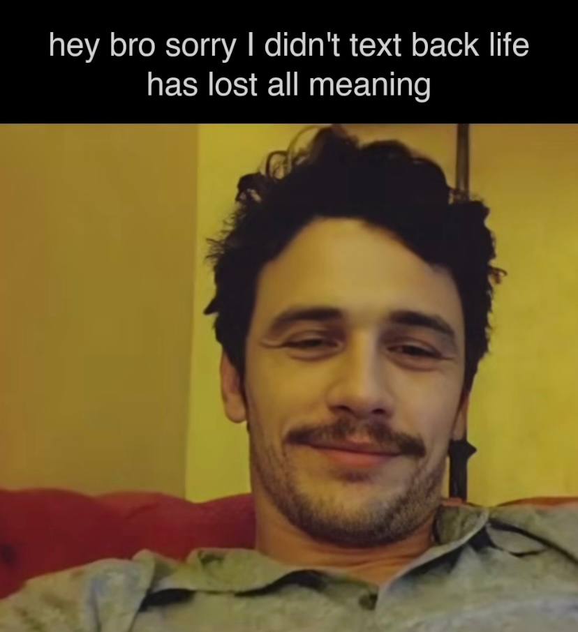 hey bro sorry didn't text back life has lost all meaning