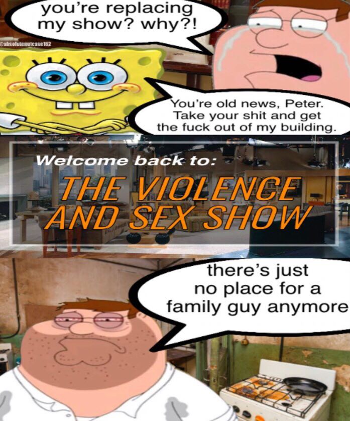 you’re replacing my show? <а ‘abi nutcase с С You’re old news, Peter. ake your shit and get the fuck out of my Wefcome back ANT there’s just no place for a family guy anymore