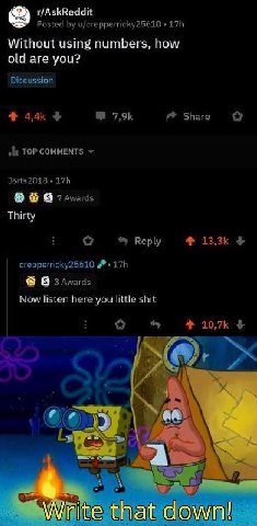 r/AskReddit Posted u/crepperricky25610 Without using numbers, how old are you? Discussion Share о TOP COMMENTS Jorts2018 В 7 Thirty о Reply crepperricky25610 В 3 Awards Now listen here you little shit
