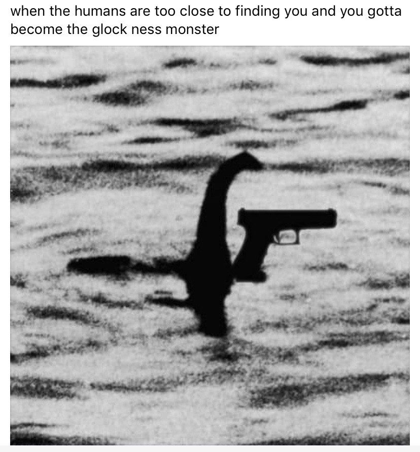 when the humans are too close to finding you and you gotta become the glock ness monster i